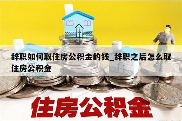 辞职如何取住房公积金的钱_辞职之后怎么取住房公积金